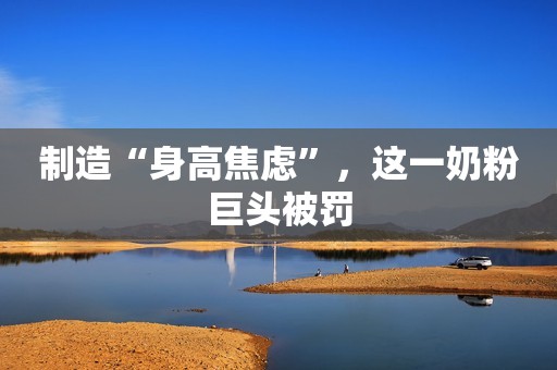 制造“身高焦虑”，这一奶粉巨头被罚