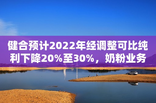 健合预计2022年经调整可比纯利下降20%至30%，奶粉业务销售回稳