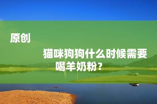 原创
            猫咪狗狗什么时候需要喝羊奶粉？