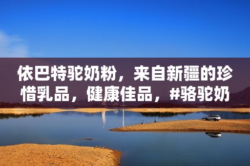 依巴特驼奶粉，来自新疆的珍惜乳品，健康佳品，#骆驼奶