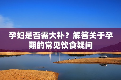 孕妇是否需大补？解答关于孕期的常见饮食疑问