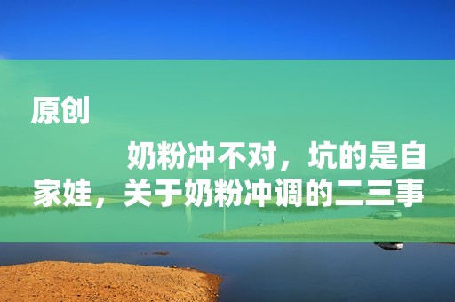 原创
            奶粉冲不对，坑的是自家娃，关于奶粉冲调的二三事，你真的都会吗