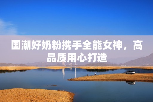 国潮好奶粉携手全能女神，高品质用心打造