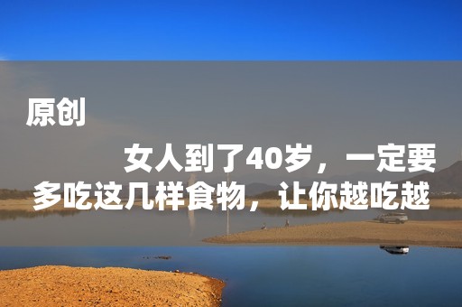 原创
            女人到了40岁，一定要多吃这几样食物，让你越吃越年轻