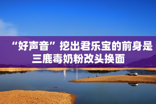 “好声音”挖出君乐宝的前身是三鹿毒奶粉改头换面