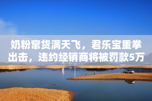 奶粉窜货满天飞，君乐宝重拳出击，违约经销商将被罚款5万/次！