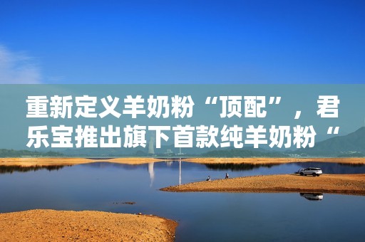 重新定义羊奶粉“顶配”，君乐宝推出旗下首款纯羊奶粉“臻唯爱”