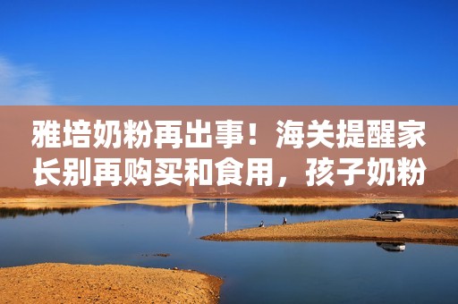 雅培奶粉再出事！海关提醒家长别再购买和食用，孩子奶粉该怎么喝