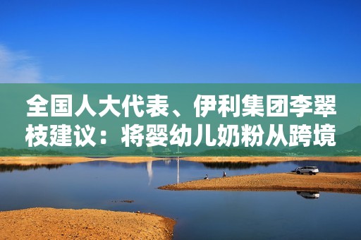 全国人大代表、伊利集团李翠枝建议：将婴幼儿奶粉从跨境电商清单中剔除