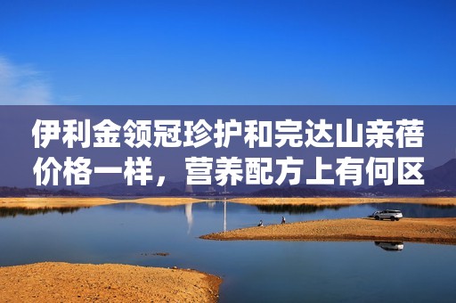 伊利金领冠珍护和完达山亲蓓价格一样，营养配方上有何区别？