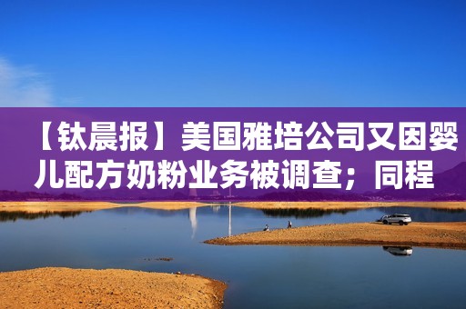 【钛晨报】美国雅培公司又因婴儿配方奶粉业务被调查；同程旅行：拟不超7亿元收购同程旅业；Zara老板退出5.5亿欧元收购Meta欧洲总部园区交易