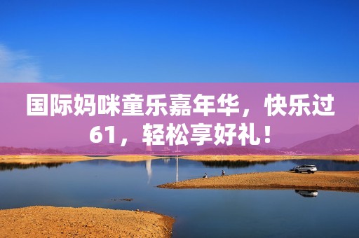 国际妈咪童乐嘉年华，快乐过61，轻松享好礼！