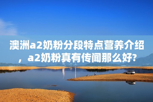 澳洲a2奶粉分段特点营养介绍，a2奶粉真有传闻那么好?