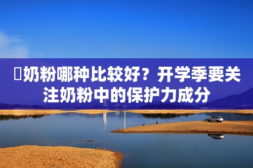 ​奶粉哪种比较好？开学季要关注奶粉中的保护力成分