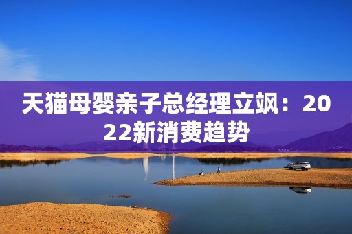 天猫母婴亲子总经理立飒：2022新消费趋势