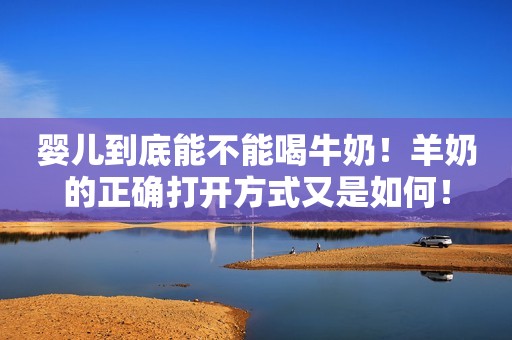 婴儿到底能不能喝牛奶！羊奶的正确打开方式又是如何！