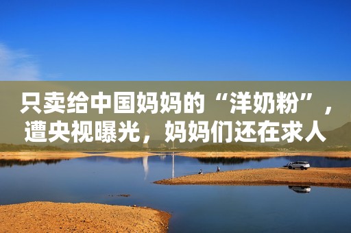 只卖给中国妈妈的“洋奶粉”，遭央视曝光，妈妈们还在求人代买