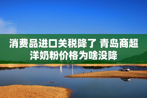 消费品进口关税降了 青岛商超洋奶粉价格为啥没降