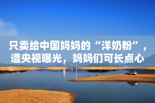 只卖给中国妈妈的“洋奶粉”，遭央视曝光，妈妈们可长点心吧
