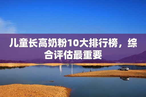 儿童长高奶粉10大排行榜，综合评估最重要