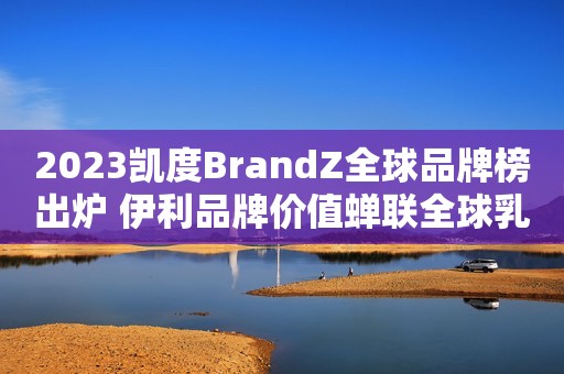 2023凯度BrandZ全球品牌榜出炉 伊利品牌价值蝉联全球乳业第一