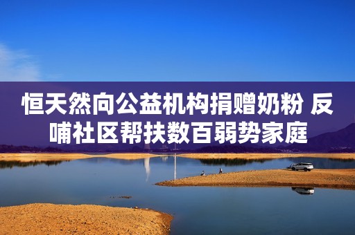 恒天然向公益机构捐赠奶粉 反哺社区帮扶数百弱势家庭