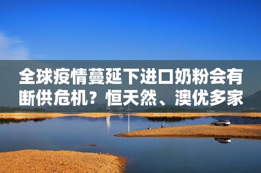 全球疫情蔓延下进口奶粉会有断供危机？恒天然、澳优多家乳企解答