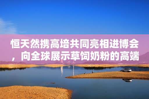 恒天然携高培共同亮相进博会，向全球展示草饲奶粉的高端品质