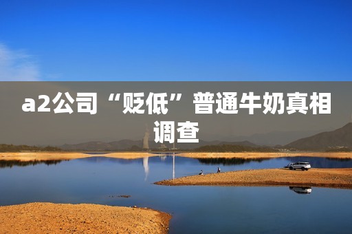 a2公司“贬低”普通牛奶真相调查