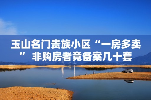 玉山名门贵族小区“一房多卖” 非购房者竟备案几十套