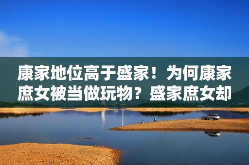康家地位高于盛家！为何康家庶女被当做玩物？盛家庶女却嫁入高门