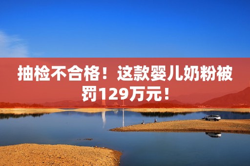 抽检不合格！这款婴儿奶粉被罚129万元！