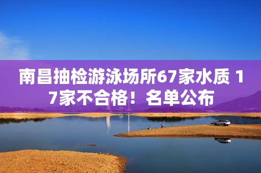 南昌抽检游泳场所67家水质 17家不合格！名单公布