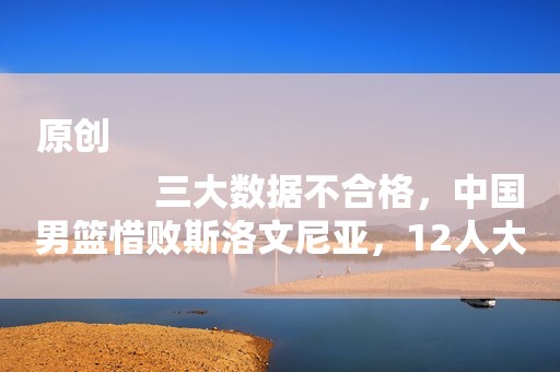 原创
            三大数据不合格，中国男篮惜败斯洛文尼亚，12人大名单趋于明朗