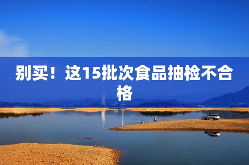 别买！这15批次食品抽检不合格