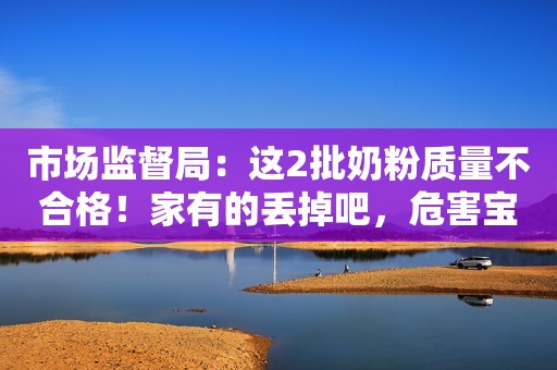 市场监督局：这2批奶粉质量不合格！家有的丢掉吧，危害宝宝健康
