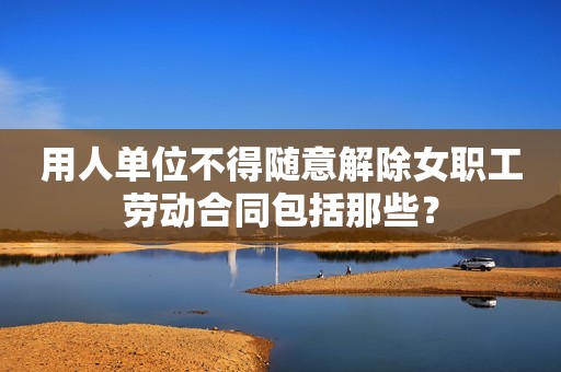 用人单位不得随意解除女职工劳动合同包括那些？