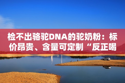 检不出骆驼DNA的驼奶粉：标价昂贵、含量可定制“反正喝不出来”