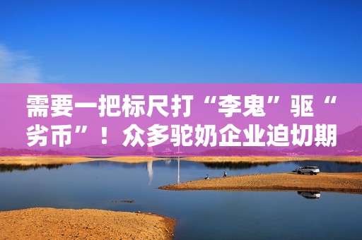 需要一把标尺打“李鬼”驱“劣币”！众多驼奶企业迫切期盼尽快出台国标