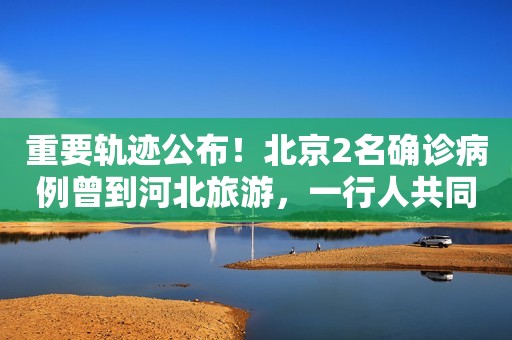 重要轨迹公布！北京2名确诊病例曾到河北旅游，一行人共同听取驼奶粉、阿胶枣等营养课……