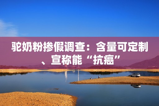 驼奶粉掺假调查：含量可定制、宣称能“抗癌”
