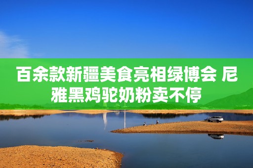 百余款新疆美食亮相绿博会 尼雅黑鸡驼奶粉卖不停