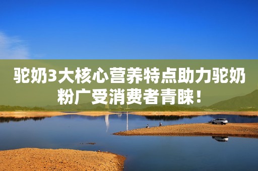 驼奶3大核心营养特点助力驼奶粉广受消费者青睐！