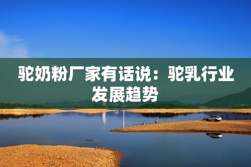驼奶粉厂家有话说：驼乳行业发展趋势