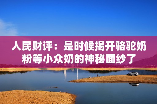 人民财评：是时候揭开骆驼奶粉等小众奶的神秘面纱了