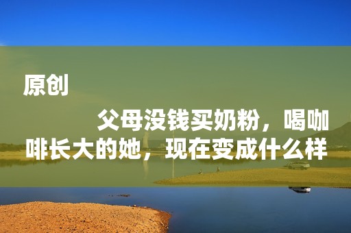 原创
            父母没钱买奶粉，喝咖啡长大的她，现在变成什么样了？