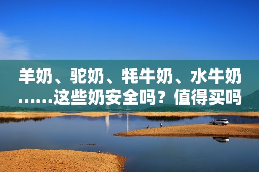 羊奶、驼奶、牦牛奶、水牛奶……这些奶安全吗？值得买吗？到底都有啥区别？