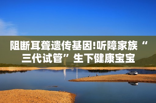 阻断耳聋遗传基因!听障家族“三代试管”生下健康宝宝