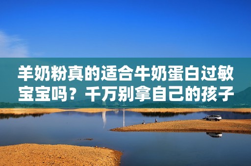 羊奶粉真的适合牛奶蛋白过敏宝宝吗？千万别拿自己的孩子当小白鼠