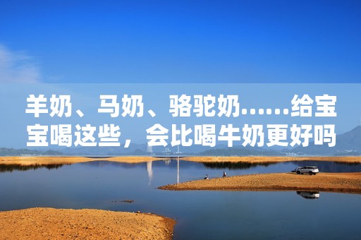 羊奶、马奶、骆驼奶……给宝宝喝这些，会比喝牛奶更好吗？